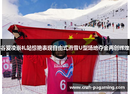 谷爱凌崇礼站惊艳表现自由式滑雪U型场地夺金再创辉煌 谷爱凌崇礼站惊艳表现自由式滑雪U型场地夺金再创辉煌