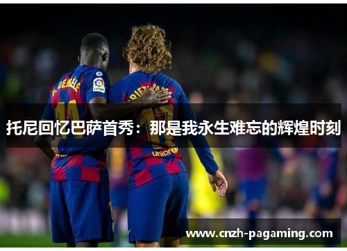 托尼回忆巴萨首秀:那是我永生难忘的辉煌时刻 托尼回忆巴萨首秀:那是我永生难忘的辉煌时刻