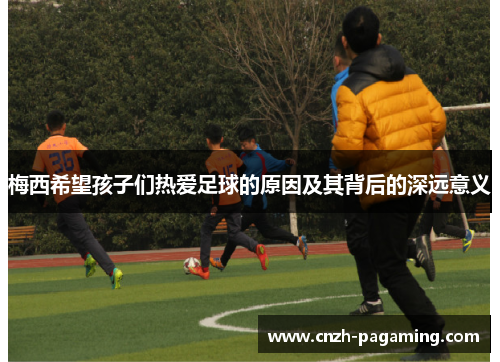 梅西希望孩子们热爱足球的原因及其背后的深远意义 梅西希望孩子们热爱足球的原因及其背后的深远意义