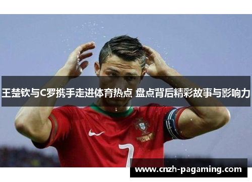 王楚钦与C罗携手走进体育热点 盘点背后精彩故事与影响力