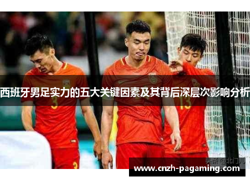 西班牙男足实力的五大关键因素及其背后深层次影响分析