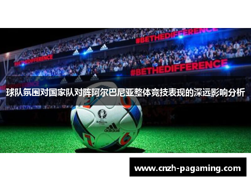 球队氛围对国家队对阵阿尔巴尼亚整体竞技表现的深远影响分析 球队氛围对国家队对阵阿尔巴尼亚整体竞技表现的深远影响分析