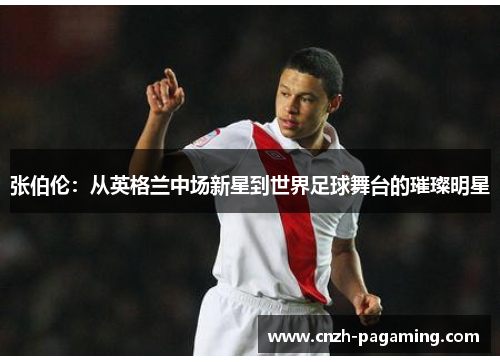 张伯伦:从英格兰中场新星到世界足球舞台的璀璨明星 张伯伦:从英格兰中场新星到世界足球舞台的璀璨明星