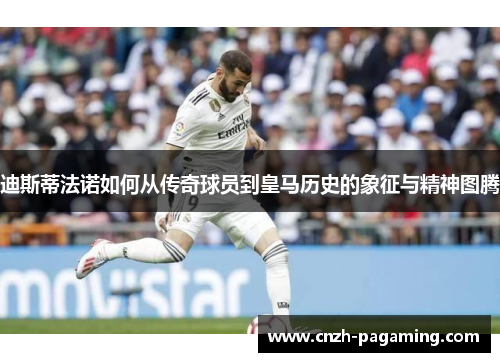 迪斯蒂法诺如何从传奇球员到皇马历史的象征与精神图腾