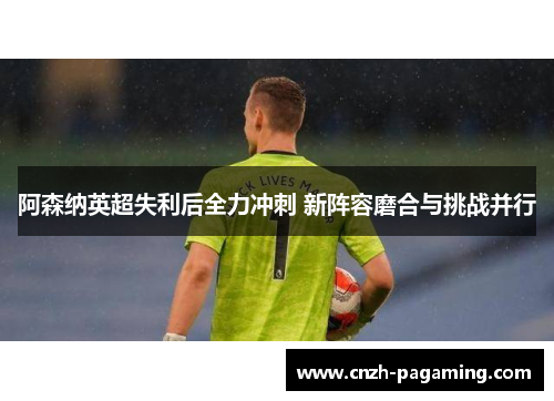 阿森纳英超失利后全力冲刺 新阵容磨合与挑战并行 阿森纳英超失利后全力冲刺 新阵容磨合与挑战并行