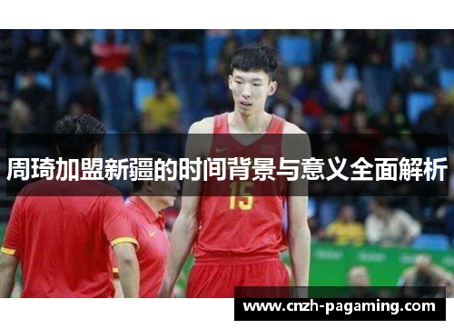 周琦加盟新疆的时间背景与意义全面解析 周琦加盟新疆的时间背景与意义全面解析