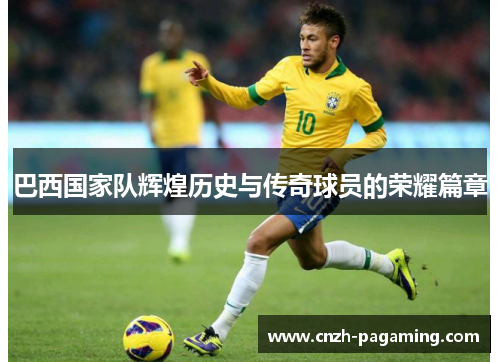 巴西国家队辉煌历史与传奇球员的荣耀篇章 巴西国家队辉煌历史与传奇球员的荣耀篇章