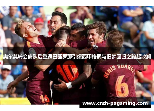 奥尔莫转会离队后重返巴塞罗那引爆西甲格局与旧梦回归之路起波澜
