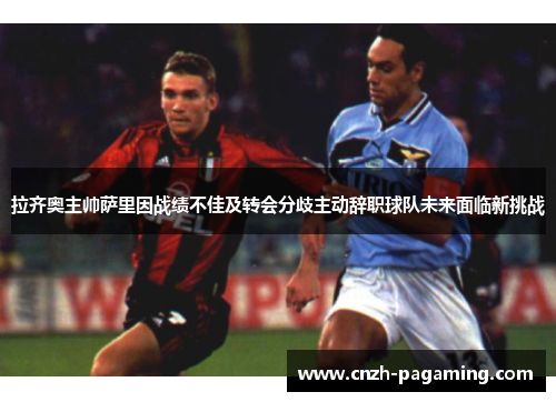 拉齐奥主帅萨里因战绩不佳及转会分歧主动辞职球队未来面临新挑战
