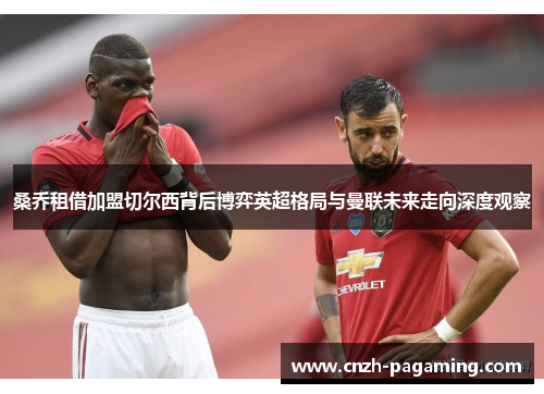 桑乔租借加盟切尔西背后博弈英超格局与曼联未来走向深度观察