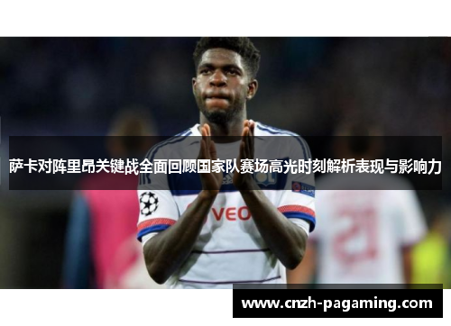 萨卡对阵里昂关键战全面回顾国家队赛场高光时刻解析表现与影响力
